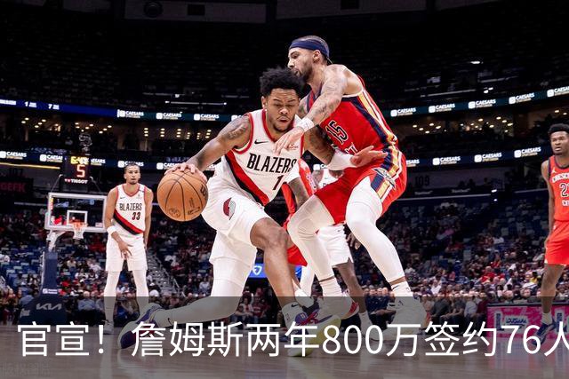 官宣！詹姆斯两年800万签约76人，新角色曝光：为队友做嫁衣